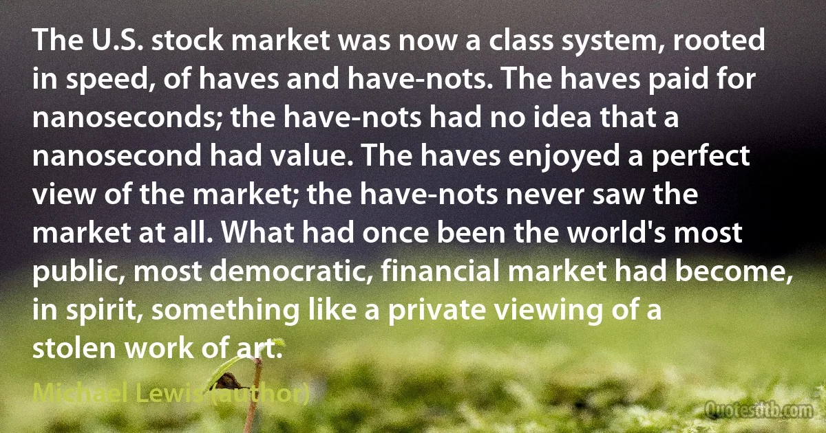 The U.S. stock market was now a class system, rooted in speed, of haves and have-nots. The haves paid for nanoseconds; the have-nots had no idea that a nanosecond had value. The haves enjoyed a perfect view of the market; the have-nots never saw the market at all. What had once been the world's most public, most democratic, financial market had become, in spirit, something like a private viewing of a stolen work of art. (Michael Lewis (author))