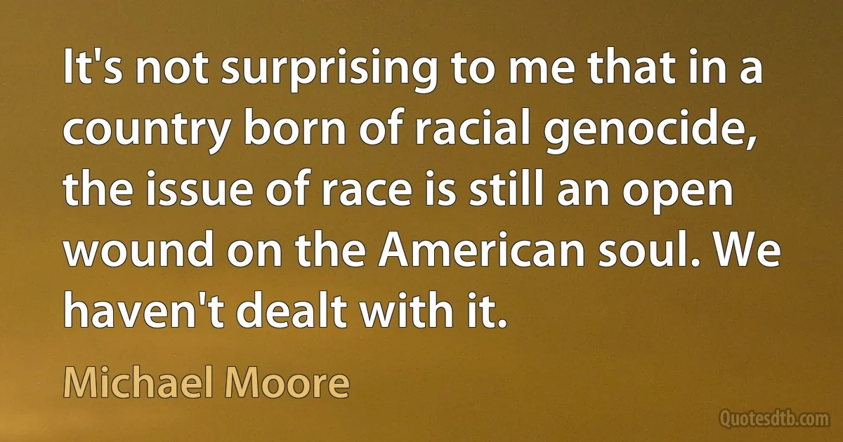 It's not surprising to me that in a country born of racial genocide, the issue of race is still an open wound on the American soul. We haven't dealt with it. (Michael Moore)