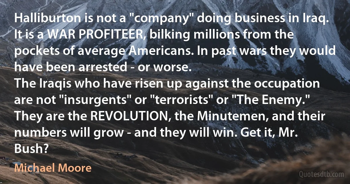 Halliburton is not a "company" doing business in Iraq. It is a WAR PROFITEER, bilking millions from the pockets of average Americans. In past wars they would have been arrested - or worse.
The Iraqis who have risen up against the occupation are not "insurgents" or "terrorists" or "The Enemy." They are the REVOLUTION, the Minutemen, and their numbers will grow - and they will win. Get it, Mr. Bush? (Michael Moore)