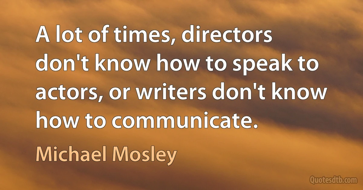 A lot of times, directors don't know how to speak to actors, or writers don't know how to communicate. (Michael Mosley)