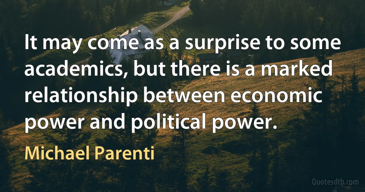 It may come as a surprise to some academics, but there is a marked relationship between economic power and political power. (Michael Parenti)