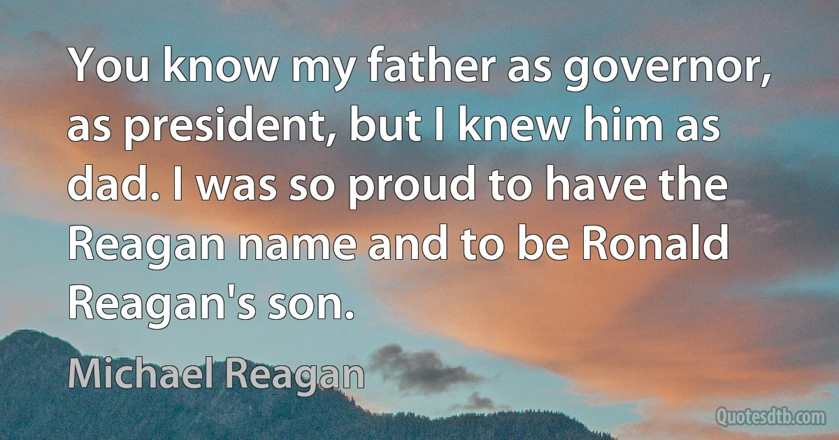 You know my father as governor, as president, but I knew him as dad. I was so proud to have the Reagan name and to be Ronald Reagan's son. (Michael Reagan)