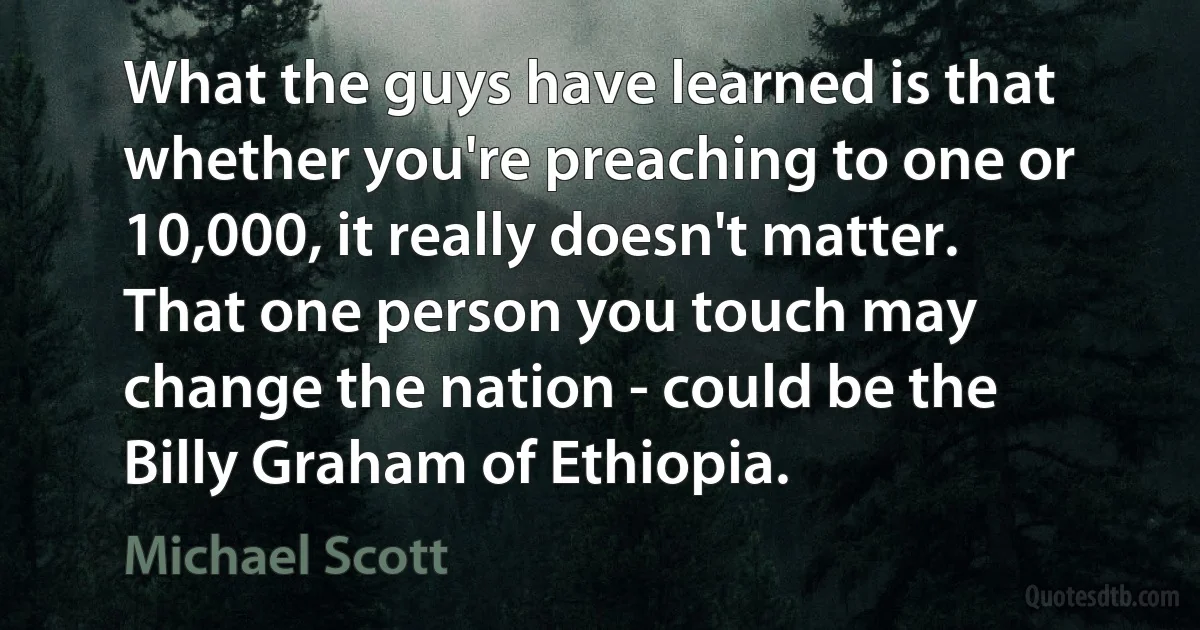 What the guys have learned is that whether you're preaching to one or 10,000, it really doesn't matter. That one person you touch may change the nation - could be the Billy Graham of Ethiopia. (Michael Scott)