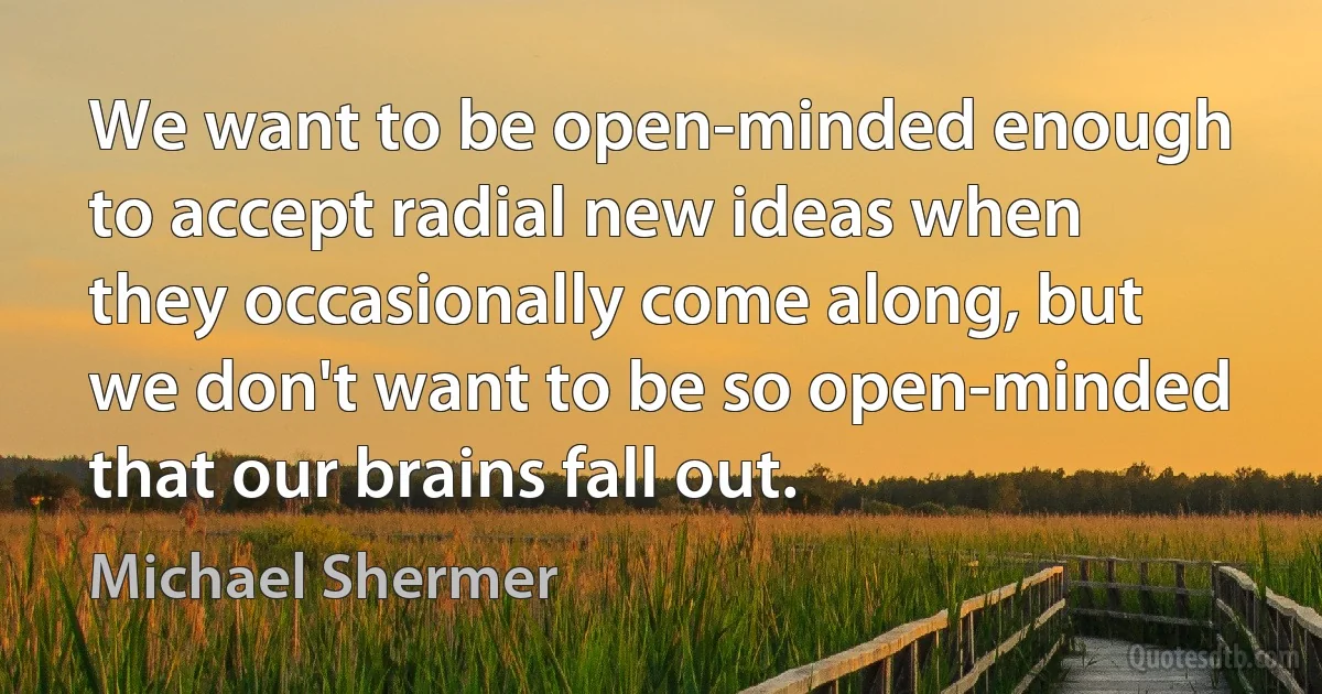 We want to be open-minded enough to accept radial new ideas when they occasionally come along, but we don't want to be so open-minded that our brains fall out. (Michael Shermer)