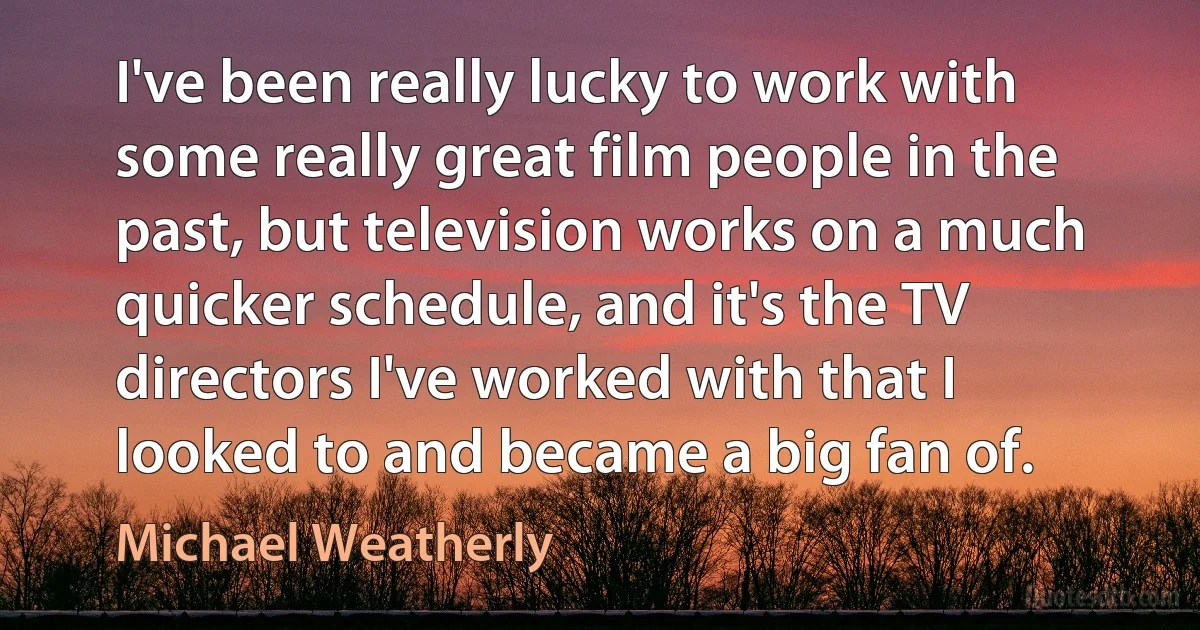 I've been really lucky to work with some really great film people in the past, but television works on a much quicker schedule, and it's the TV directors I've worked with that I looked to and became a big fan of. (Michael Weatherly)