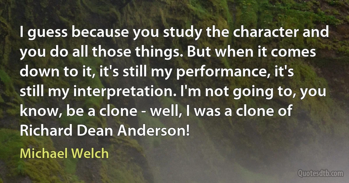 I guess because you study the character and you do all those things. But when it comes down to it, it's still my performance, it's still my interpretation. I'm not going to, you know, be a clone - well, I was a clone of Richard Dean Anderson! (Michael Welch)