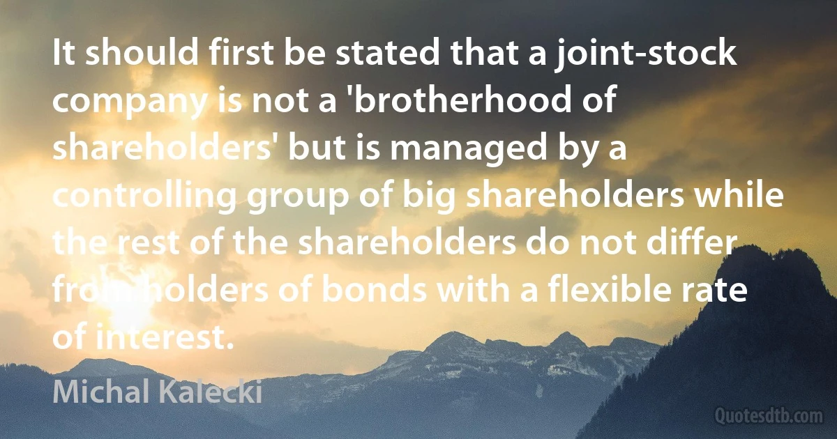 It should first be stated that a joint-stock company is not a 'brotherhood of shareholders' but is managed by a controlling group of big shareholders while the rest of the shareholders do not differ from holders of bonds with a flexible rate of interest. (Michal Kalecki)