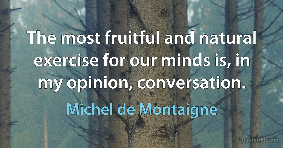 The most fruitful and natural exercise for our minds is, in my opinion, conversation. (Michel de Montaigne)