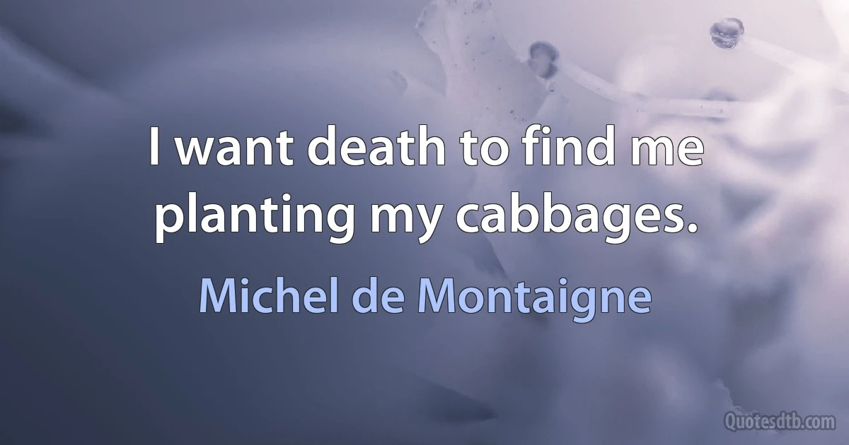 I want death to find me planting my cabbages. (Michel de Montaigne)