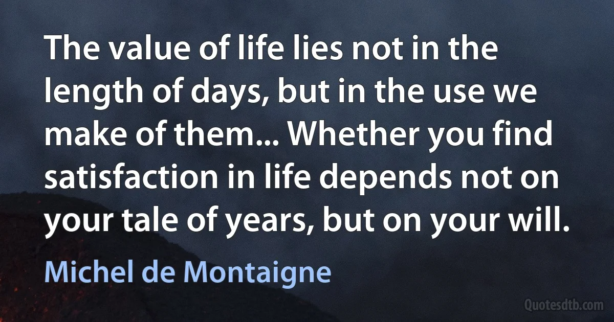 The value of life lies not in the length of days, but in the use we make of them... Whether you find satisfaction in life depends not on your tale of years, but on your will. (Michel de Montaigne)