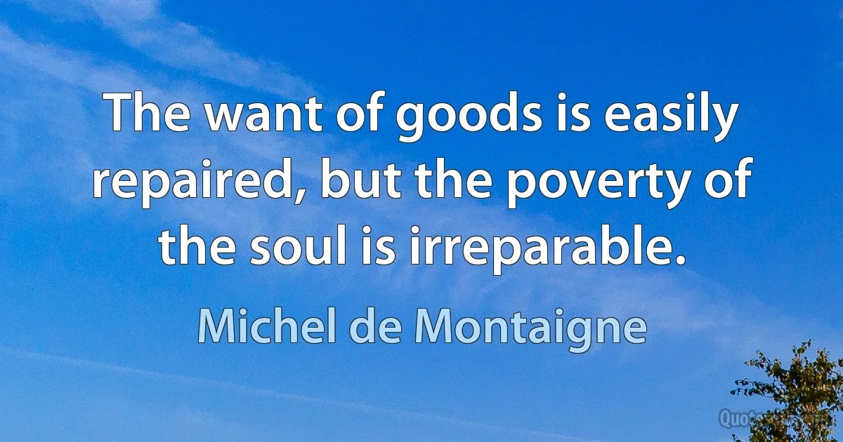 The want of goods is easily repaired, but the poverty of the soul is irreparable. (Michel de Montaigne)