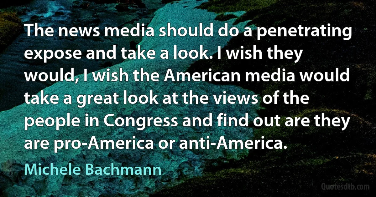 The news media should do a penetrating expose and take a look. I wish they would, I wish the American media would take a great look at the views of the people in Congress and find out are they are pro-America or anti-America. (Michele Bachmann)