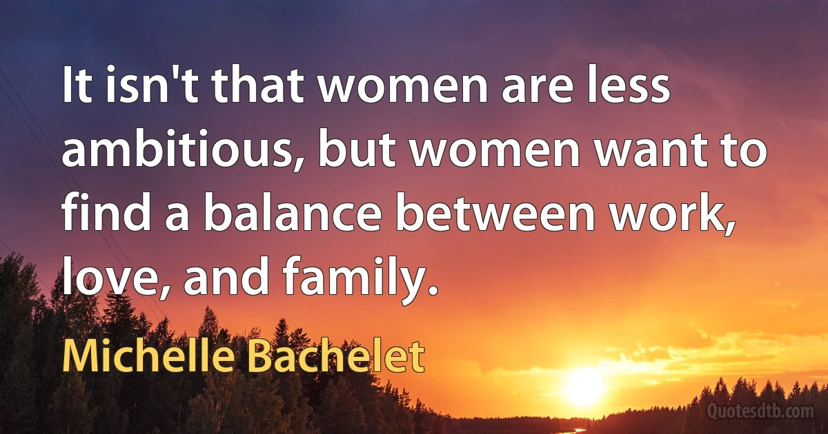 It isn't that women are less ambitious, but women want to find a balance between work, love, and family. (Michelle Bachelet)