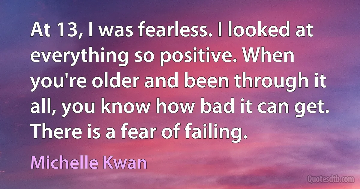 At 13, I was fearless. I looked at everything so positive. When you're older and been through it all, you know how bad it can get. There is a fear of failing. (Michelle Kwan)