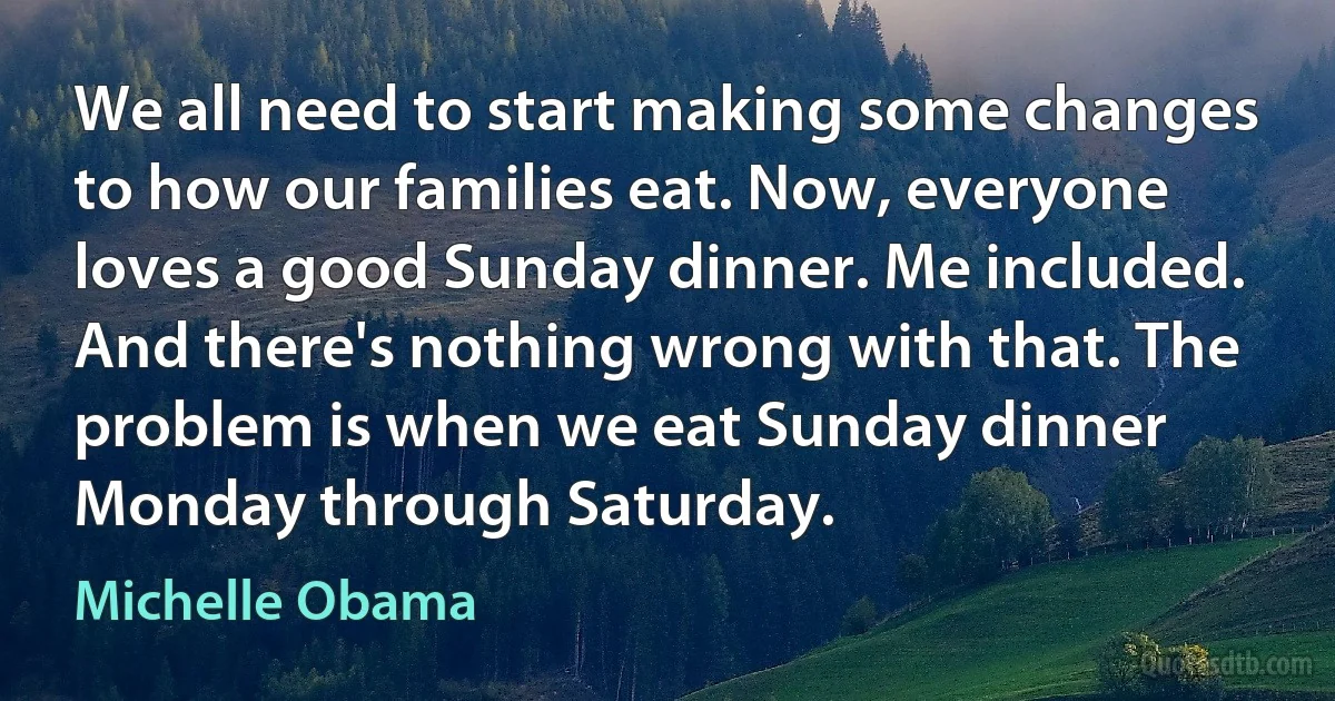 We all need to start making some changes to how our families eat. Now, everyone loves a good Sunday dinner. Me included. And there's nothing wrong with that. The problem is when we eat Sunday dinner Monday through Saturday. (Michelle Obama)