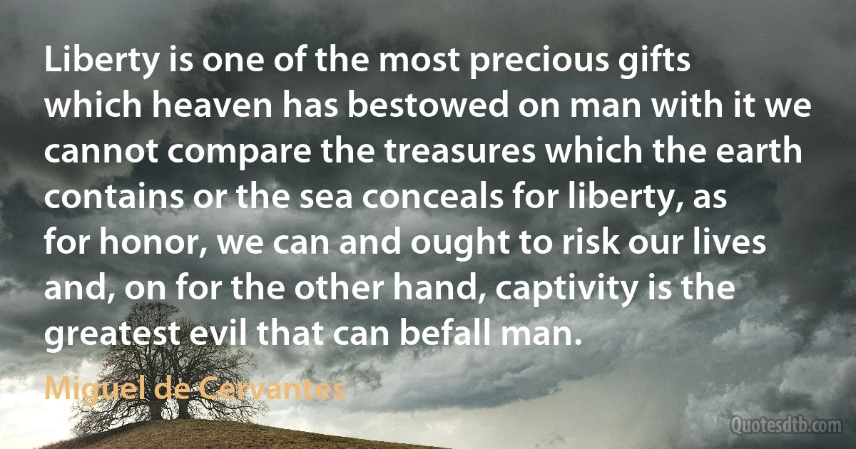 Liberty is one of the most precious gifts which heaven has bestowed on man with it we cannot compare the treasures which the earth contains or the sea conceals for liberty, as for honor, we can and ought to risk our lives and, on for the other hand, captivity is the greatest evil that can befall man. (Miguel de Cervantes)