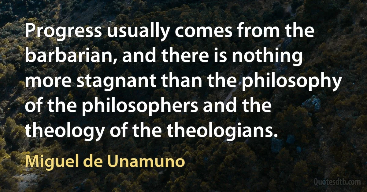 Progress usually comes from the barbarian, and there is nothing more stagnant than the philosophy of the philosophers and the theology of the theologians. (Miguel de Unamuno)