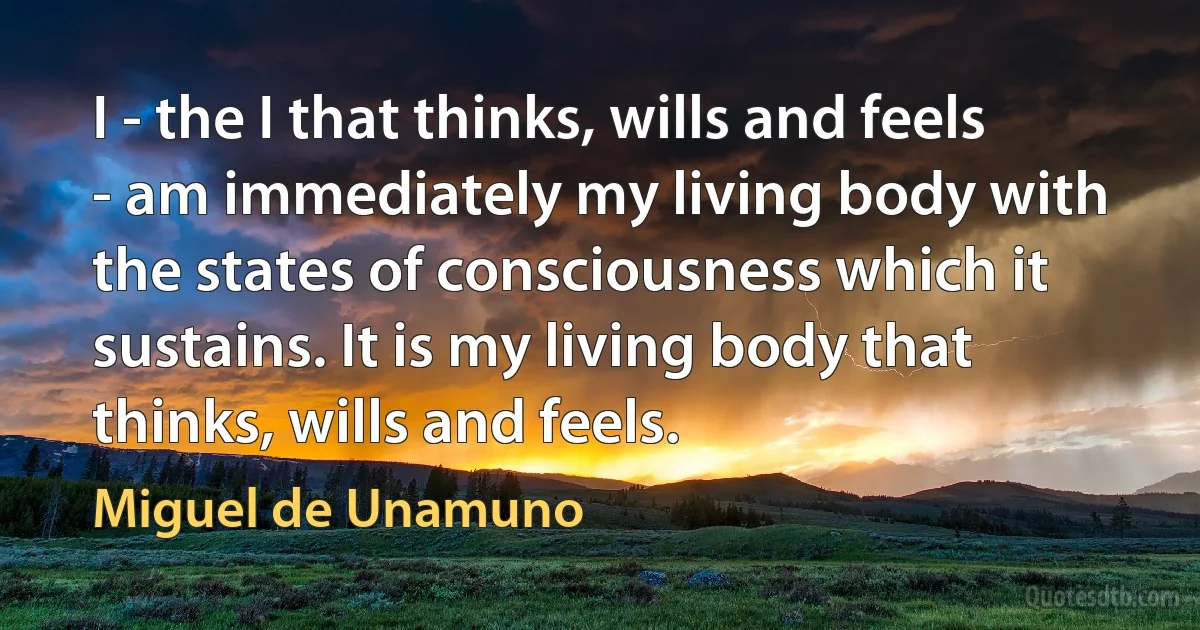 I - the I that thinks, wills and feels - am immediately my living body with the states of consciousness which it sustains. It is my living body that thinks, wills and feels. (Miguel de Unamuno)