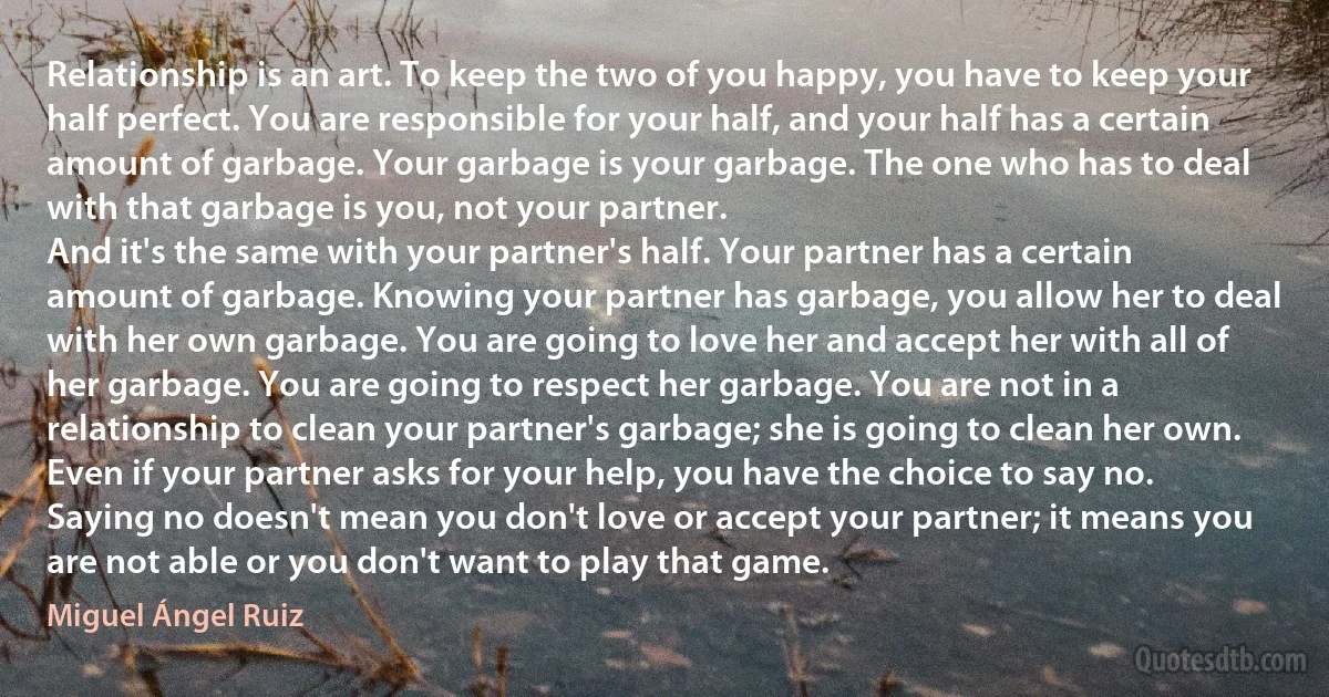 Relationship is an art. To keep the two of you happy, you have to keep your half perfect. You are responsible for your half, and your half has a certain amount of garbage. Your garbage is your garbage. The one who has to deal with that garbage is you, not your partner.
And it's the same with your partner's half. Your partner has a certain amount of garbage. Knowing your partner has garbage, you allow her to deal with her own garbage. You are going to love her and accept her with all of her garbage. You are going to respect her garbage. You are not in a relationship to clean your partner's garbage; she is going to clean her own.
Even if your partner asks for your help, you have the choice to say no. Saying no doesn't mean you don't love or accept your partner; it means you are not able or you don't want to play that game. (Miguel Ángel Ruiz)