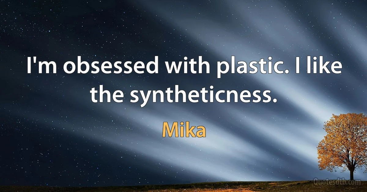 I'm obsessed with plastic. I like the syntheticness. (Mika)