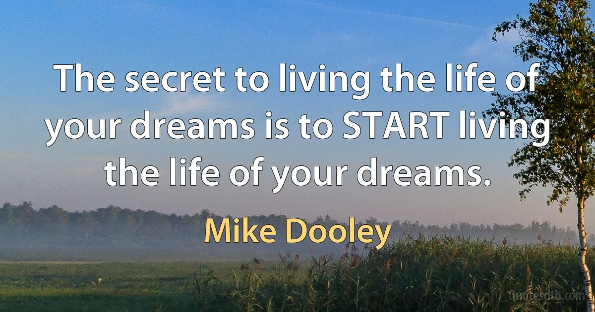 The secret to living the life of your dreams is to START living the life of your dreams. (Mike Dooley)