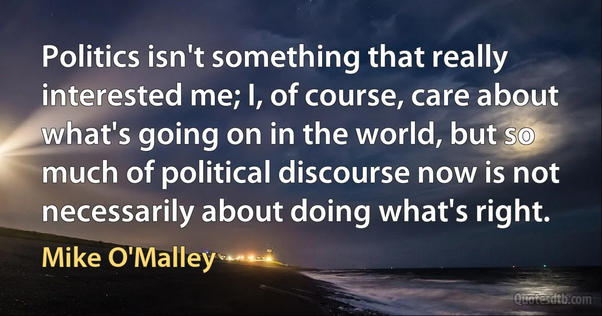 Politics isn't something that really interested me; I, of course, care about what's going on in the world, but so much of political discourse now is not necessarily about doing what's right. (Mike O'Malley)