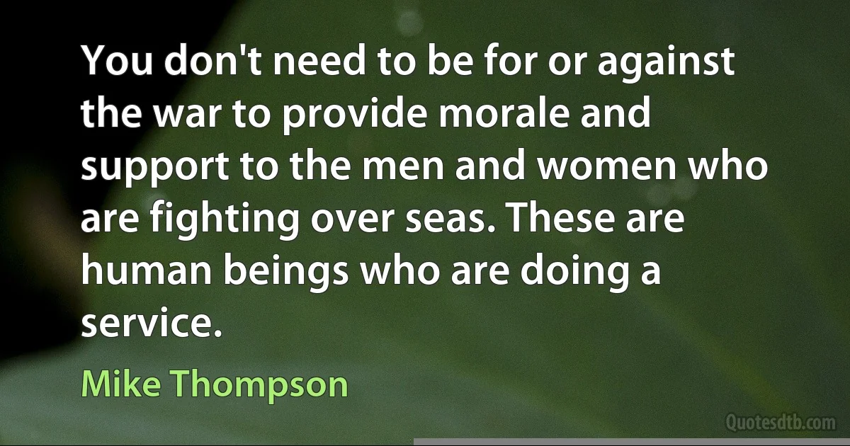 You don't need to be for or against the war to provide morale and support to the men and women who are fighting over seas. These are human beings who are doing a service. (Mike Thompson)