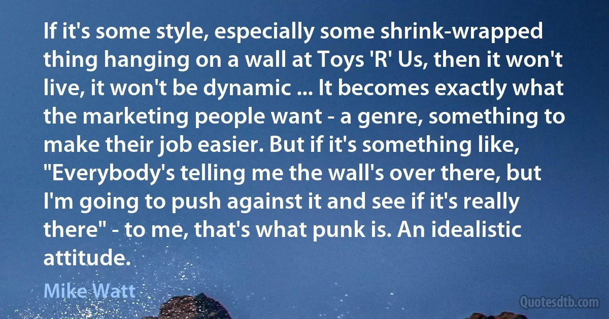 If it's some style, especially some shrink-wrapped thing hanging on a wall at Toys 'R' Us, then it won't live, it won't be dynamic ... It becomes exactly what the marketing people want - a genre, something to make their job easier. But if it's something like, "Everybody's telling me the wall's over there, but I'm going to push against it and see if it's really there" - to me, that's what punk is. An idealistic attitude. (Mike Watt)