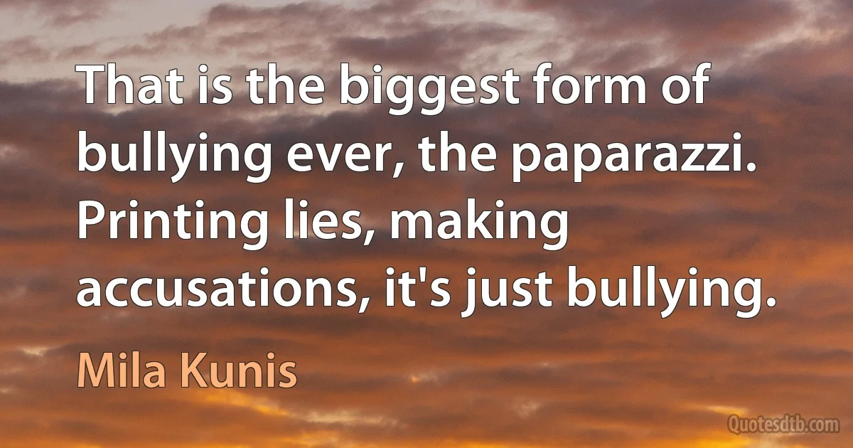 That is the biggest form of bullying ever, the paparazzi. Printing lies, making accusations, it's just bullying. (Mila Kunis)