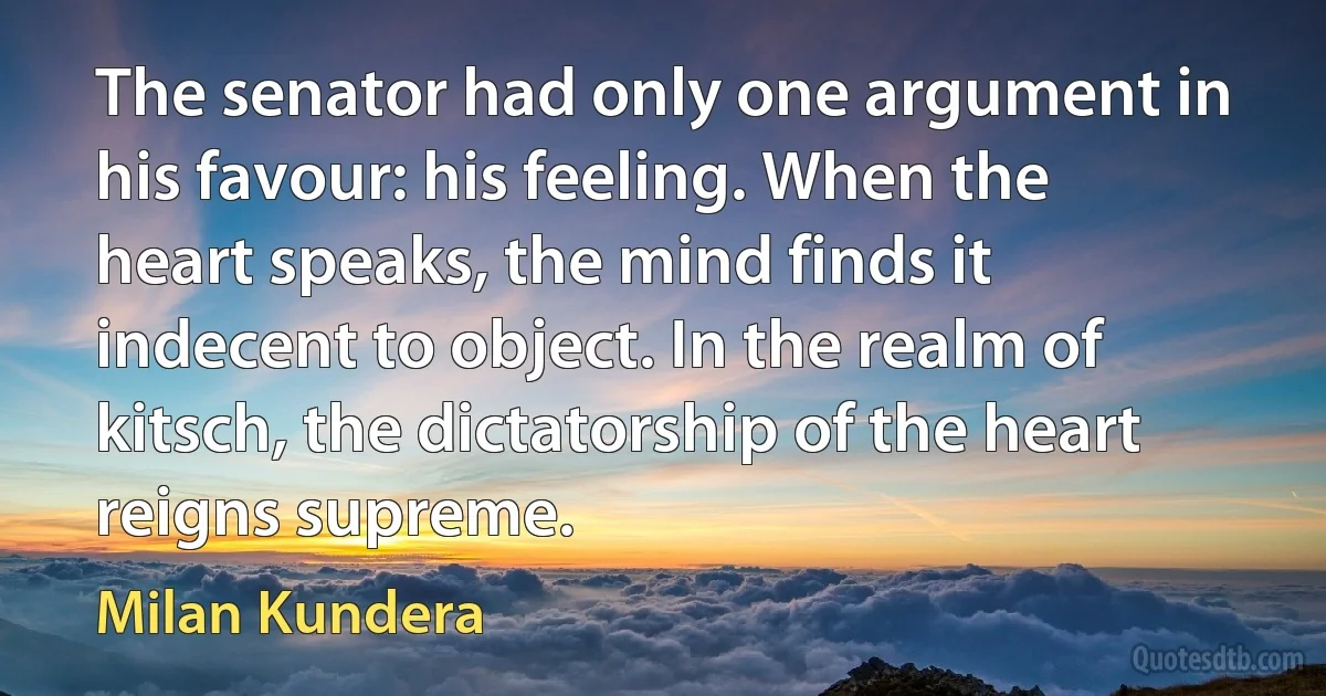 The senator had only one argument in his favour: his feeling. When the heart speaks, the mind finds it indecent to object. In the realm of kitsch, the dictatorship of the heart reigns supreme. (Milan Kundera)