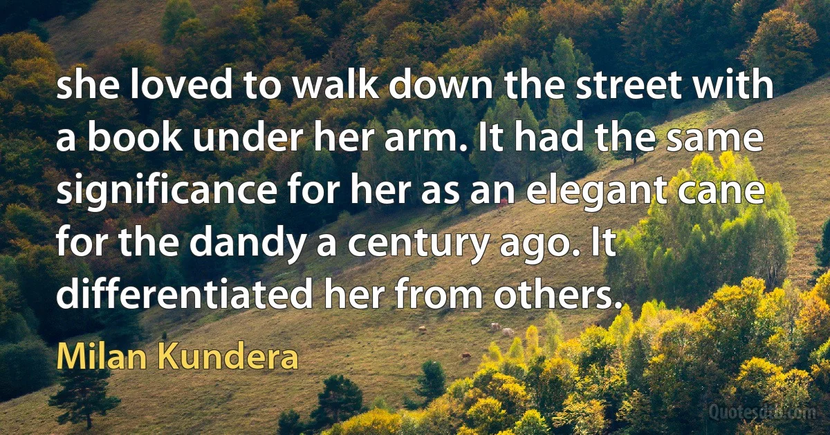 she loved to walk down the street with a book under her arm. It had the same significance for her as an elegant cane for the dandy a century ago. It differentiated her from others. (Milan Kundera)