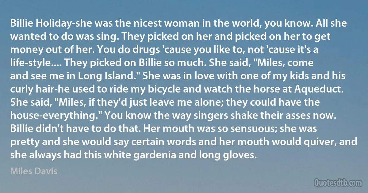 Billie Holiday-she was the nicest woman in the world, you know. All she wanted to do was sing. They picked on her and picked on her to get money out of her. You do drugs 'cause you like to, not 'cause it's a life-style.... They picked on Billie so much. She said, "Miles, come and see me in Long Island." She was in love with one of my kids and his curly hair-he used to ride my bicycle and watch the horse at Aqueduct. She said, "Miles, if they'd just leave me alone; they could have the house-everything." You know the way singers shake their asses now. Billie didn't have to do that. Her mouth was so sensuous; she was pretty and she would say certain words and her mouth would quiver, and she always had this white gardenia and long gloves. (Miles Davis)