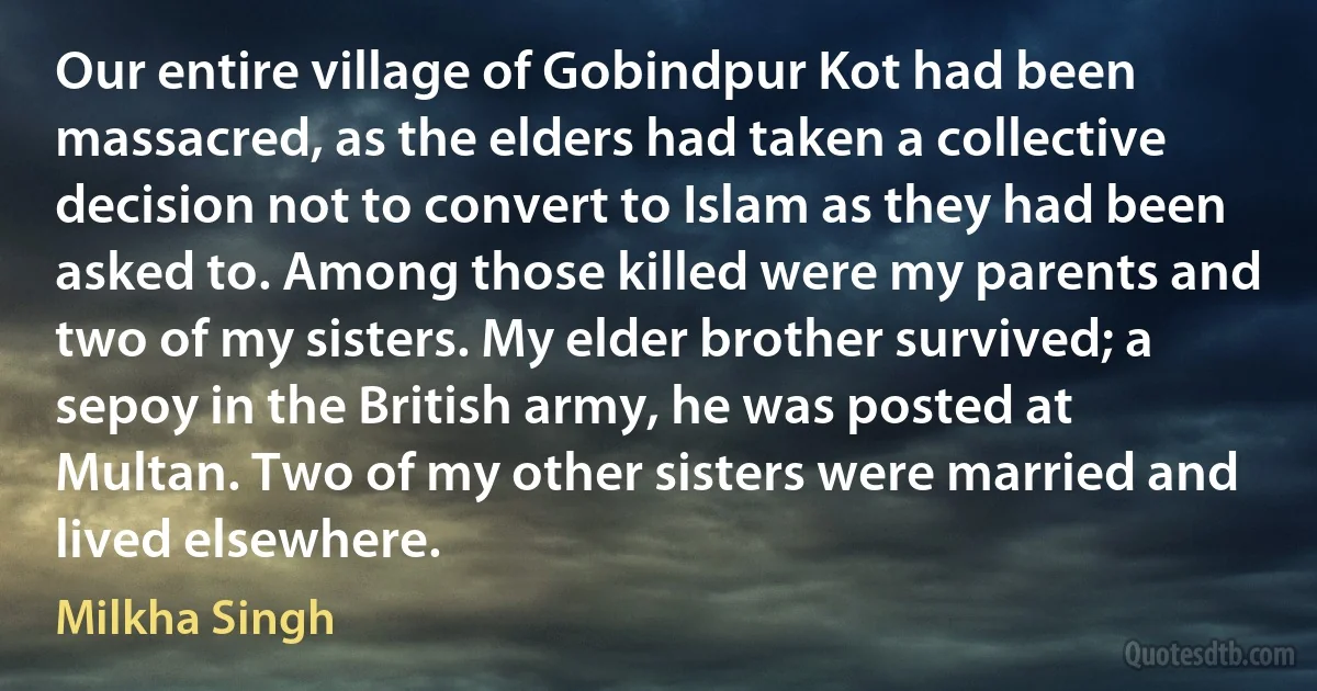 Our entire village of Gobindpur Kot had been massacred, as the elders had taken a collective decision not to convert to Islam as they had been asked to. Among those killed were my parents and two of my sisters. My elder brother survived; a sepoy in the British army, he was posted at Multan. Two of my other sisters were married and lived elsewhere. (Milkha Singh)