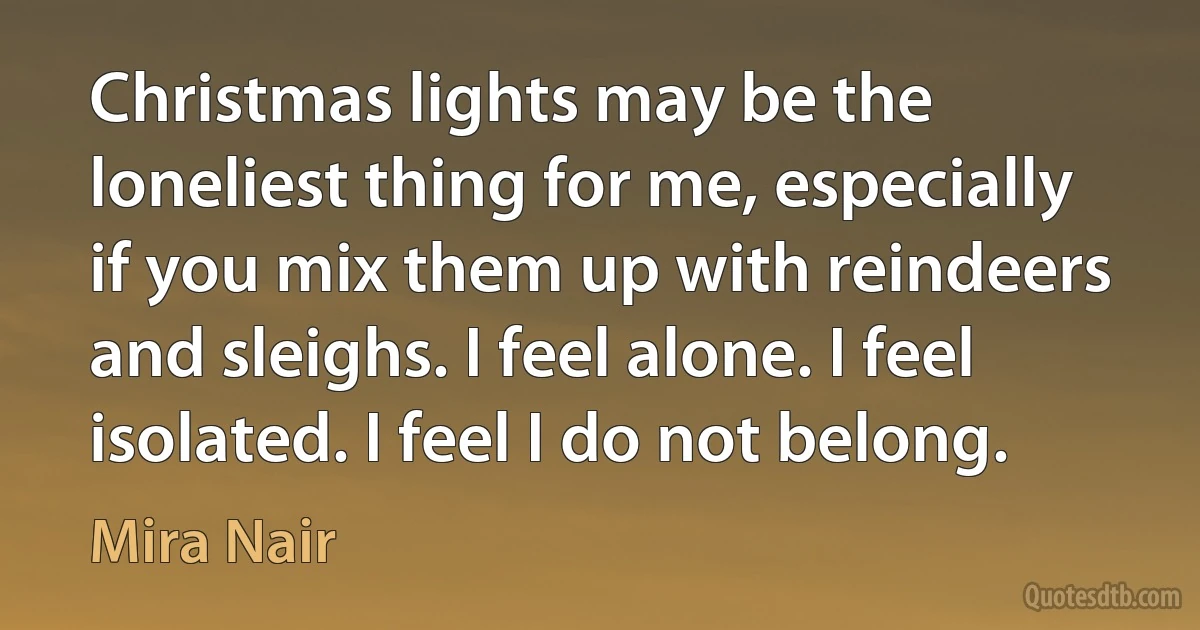 Christmas lights may be the loneliest thing for me, especially if you mix them up with reindeers and sleighs. I feel alone. I feel isolated. I feel I do not belong. (Mira Nair)