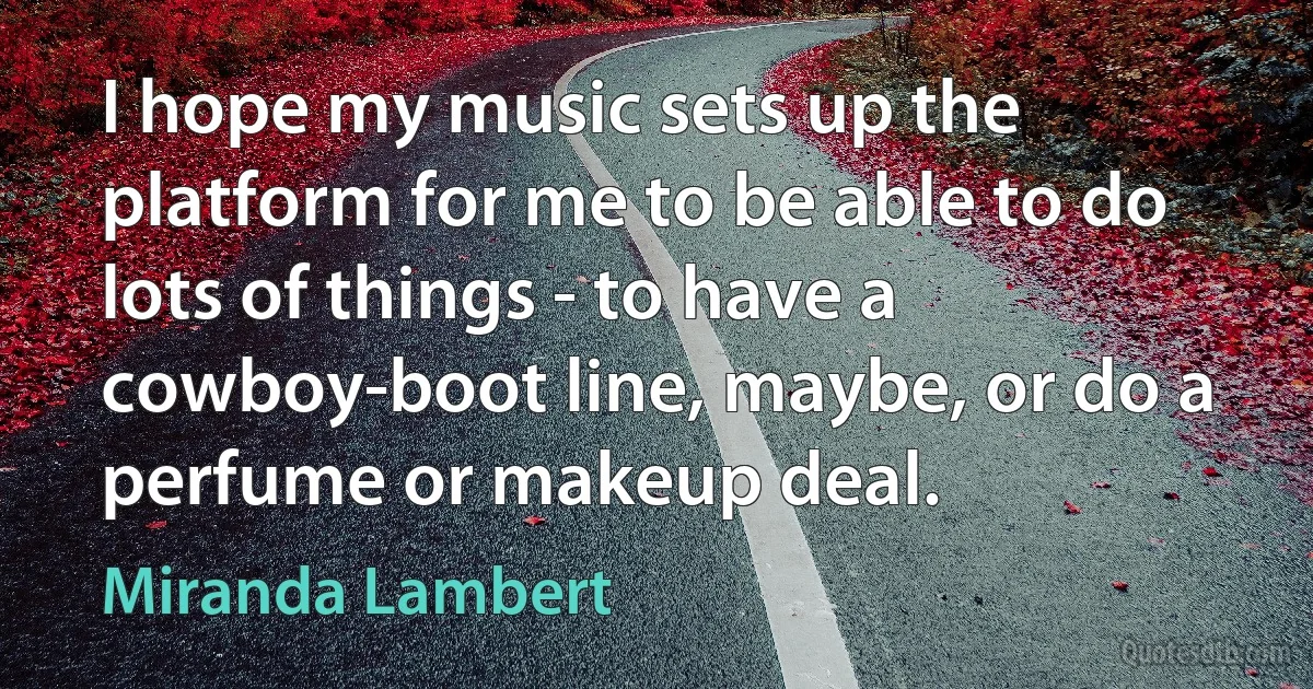 I hope my music sets up the platform for me to be able to do lots of things - to have a cowboy-boot line, maybe, or do a perfume or makeup deal. (Miranda Lambert)