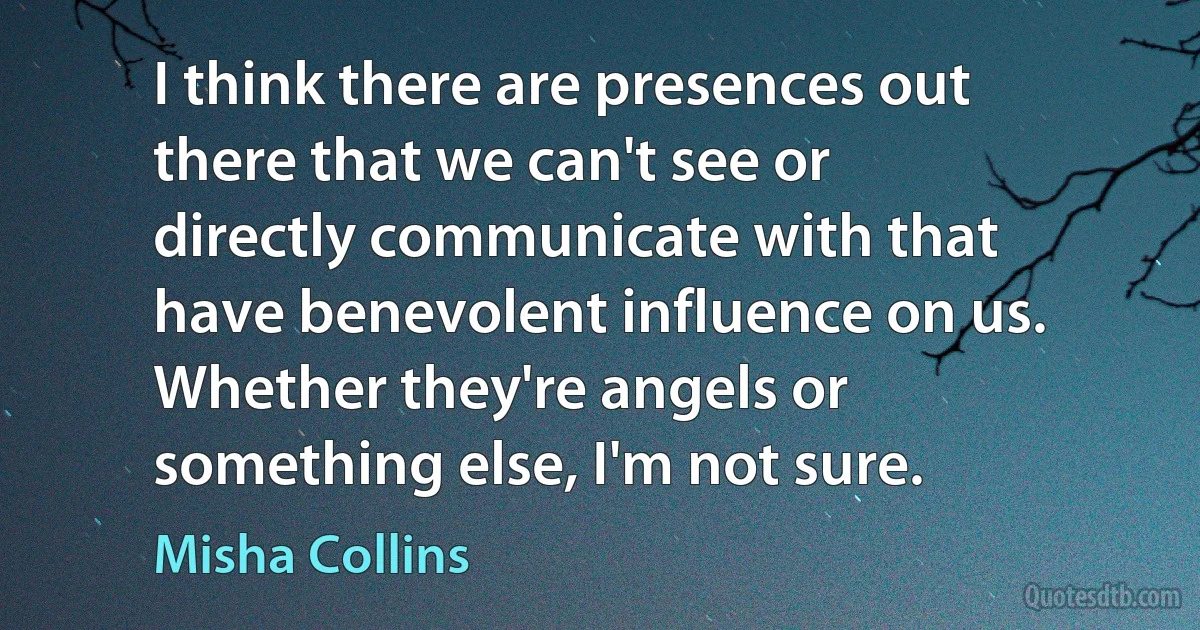 I think there are presences out there that we can't see or directly communicate with that have benevolent influence on us. Whether they're angels or something else, I'm not sure. (Misha Collins)