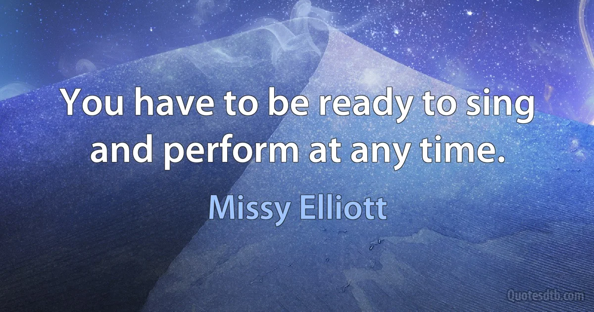 You have to be ready to sing and perform at any time. (Missy Elliott)