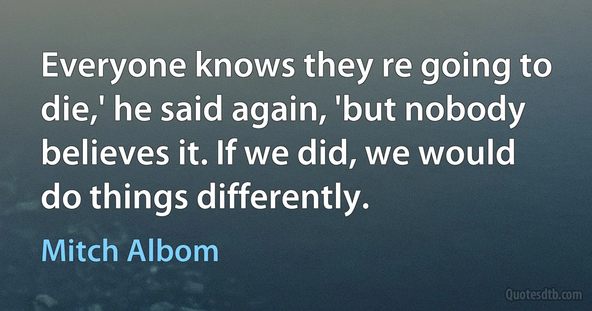 Everyone knows they re going to die,' he said again, 'but nobody believes it. If we did, we would do things differently. (Mitch Albom)