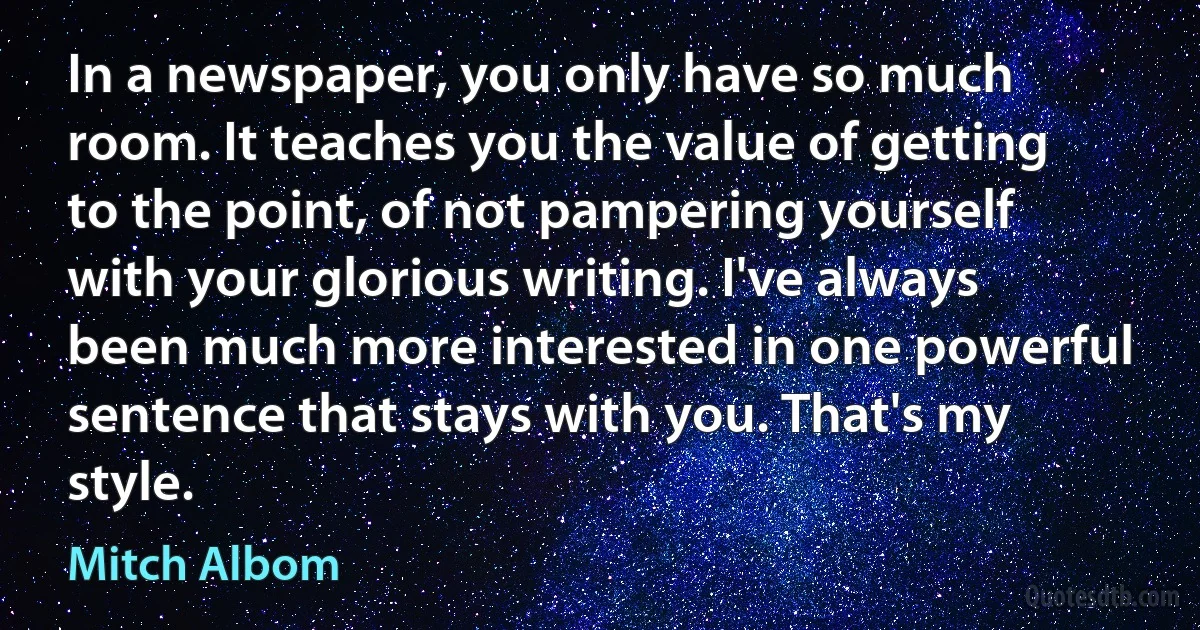 In a newspaper, you only have so much room. It teaches you the value of getting to the point, of not pampering yourself with your glorious writing. I've always been much more interested in one powerful sentence that stays with you. That's my style. (Mitch Albom)