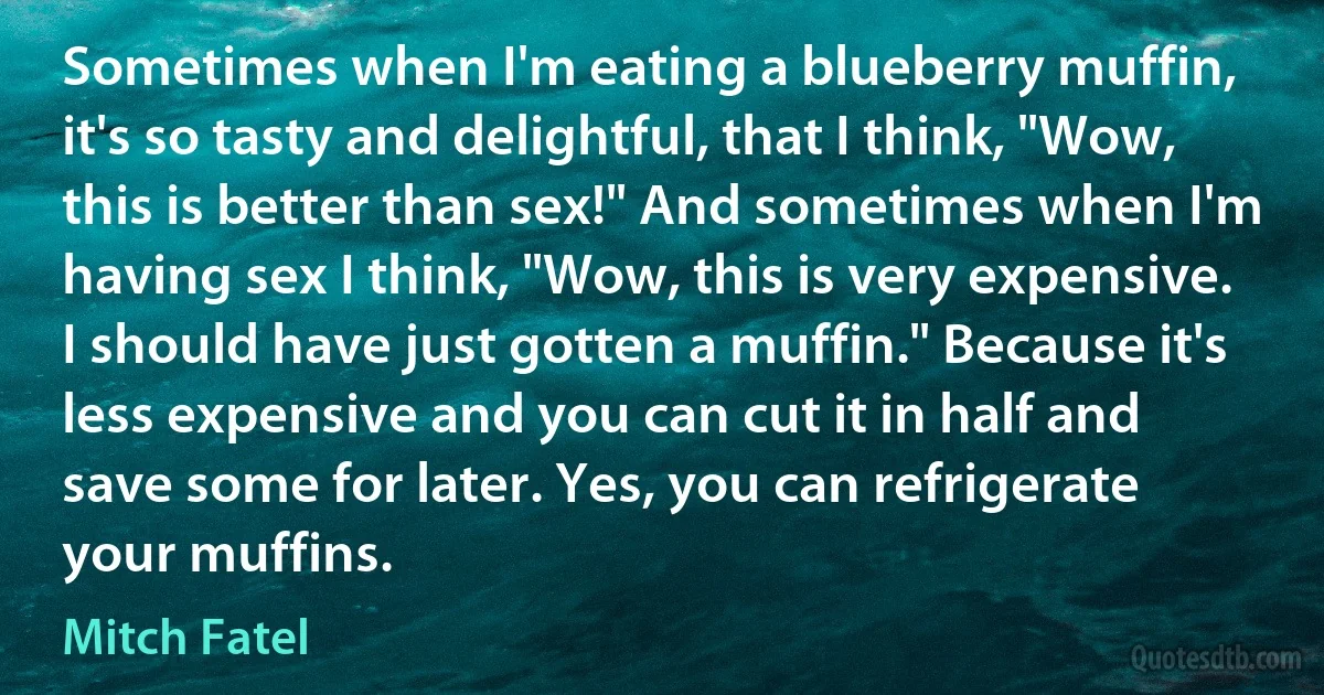 Sometimes when I'm eating a blueberry muffin, it's so tasty and delightful, that I think, "Wow, this is better than sex!" And sometimes when I'm having sex I think, "Wow, this is very expensive. I should have just gotten a muffin." Because it's less expensive and you can cut it in half and save some for later. Yes, you can refrigerate your muffins. (Mitch Fatel)