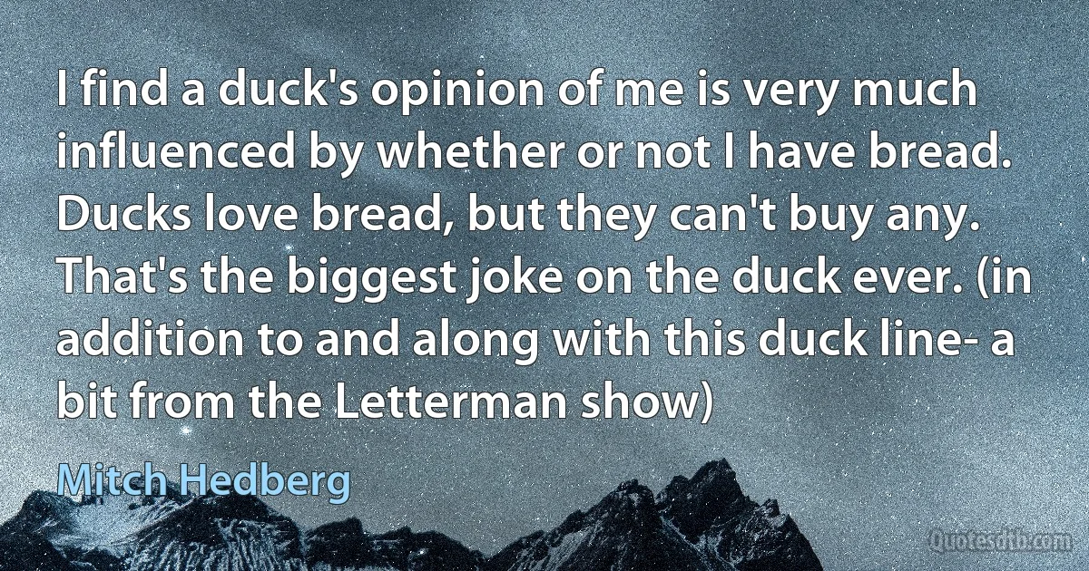 I find a duck's opinion of me is very much influenced by whether or not I have bread. Ducks love bread, but they can't buy any. That's the biggest joke on the duck ever. (in addition to and along with this duck line- a bit from the Letterman show) (Mitch Hedberg)