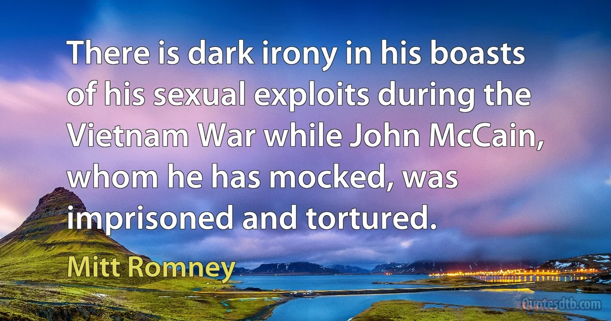 There is dark irony in his boasts of his sexual exploits during the Vietnam War while John McCain, whom he has mocked, was imprisoned and tortured. (Mitt Romney)