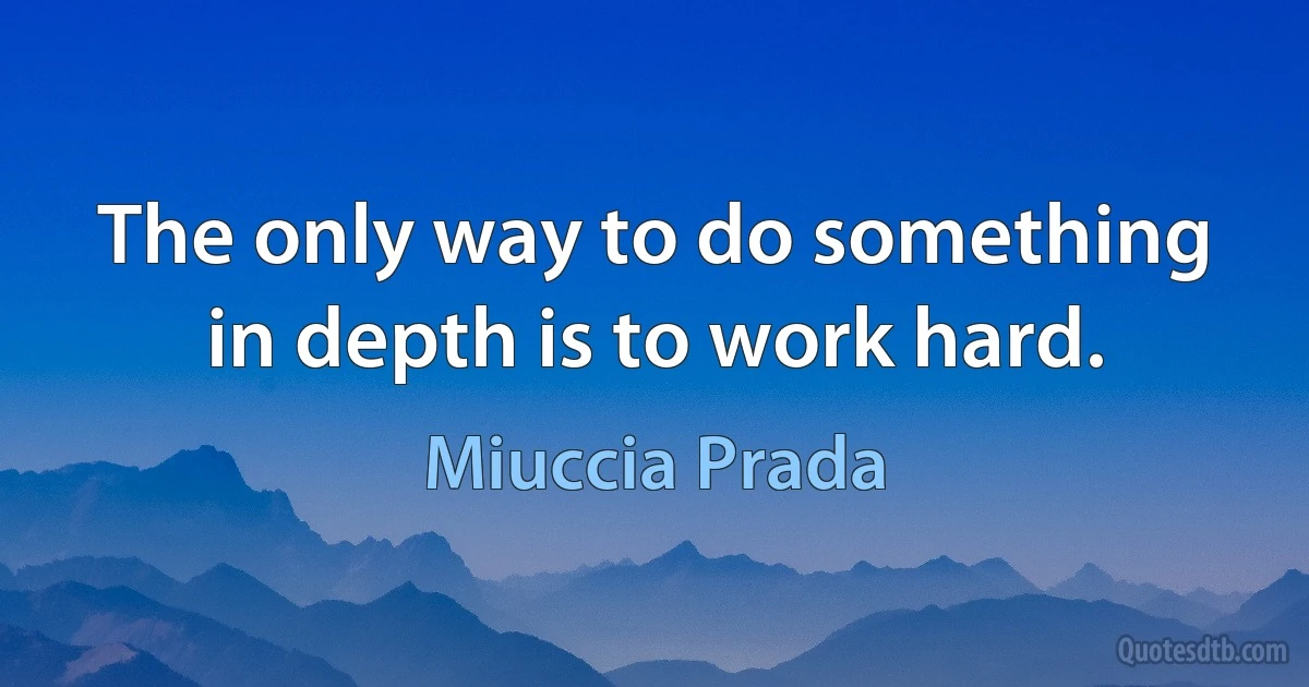 The only way to do something in depth is to work hard. (Miuccia Prada)