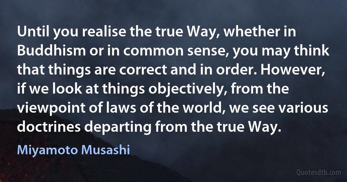 Until you realise the true Way, whether in Buddhism or in common sense, you may think that things are correct and in order. However, if we look at things objectively, from the viewpoint of laws of the world, we see various doctrines departing from the true Way. (Miyamoto Musashi)