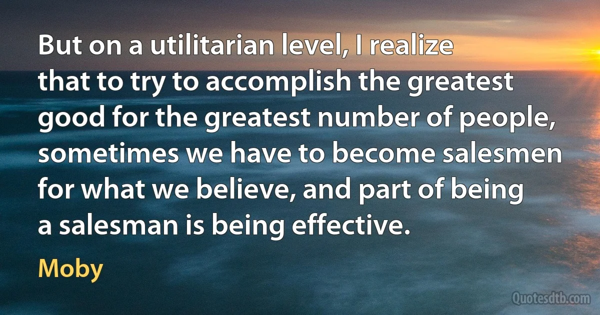 But on a utilitarian level, I realize that to try to accomplish the greatest good for the greatest number of people, sometimes we have to become salesmen for what we believe, and part of being a salesman is being effective. (Moby)