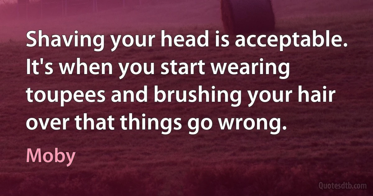 Shaving your head is acceptable. It's when you start wearing toupees and brushing your hair over that things go wrong. (Moby)