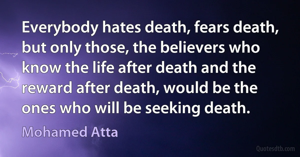 Everybody hates death, fears death, but only those, the believers who know the life after death and the reward after death, would be the ones who will be seeking death. (Mohamed Atta)