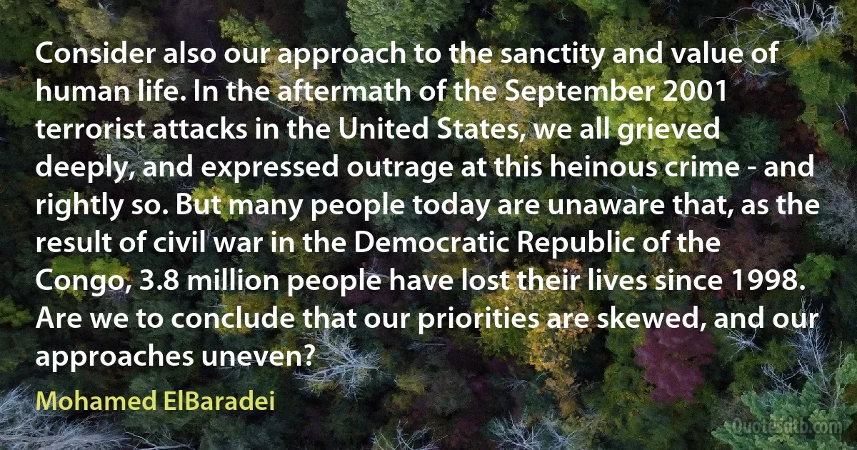 Consider also our approach to the sanctity and value of human life. In the aftermath of the September 2001 terrorist attacks in the United States, we all grieved deeply, and expressed outrage at this heinous crime - and rightly so. But many people today are unaware that, as the result of civil war in the Democratic Republic of the Congo, 3.8 million people have lost their lives since 1998.
Are we to conclude that our priorities are skewed, and our approaches uneven? (Mohamed ElBaradei)