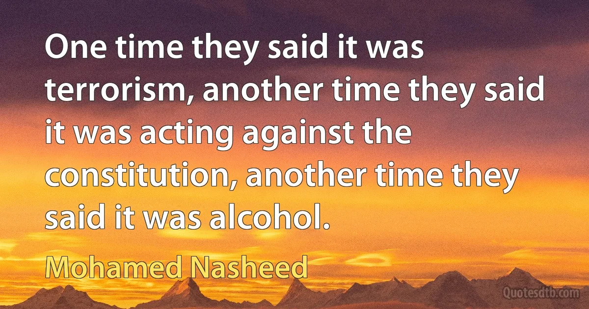 One time they said it was terrorism, another time they said it was acting against the constitution, another time they said it was alcohol. (Mohamed Nasheed)