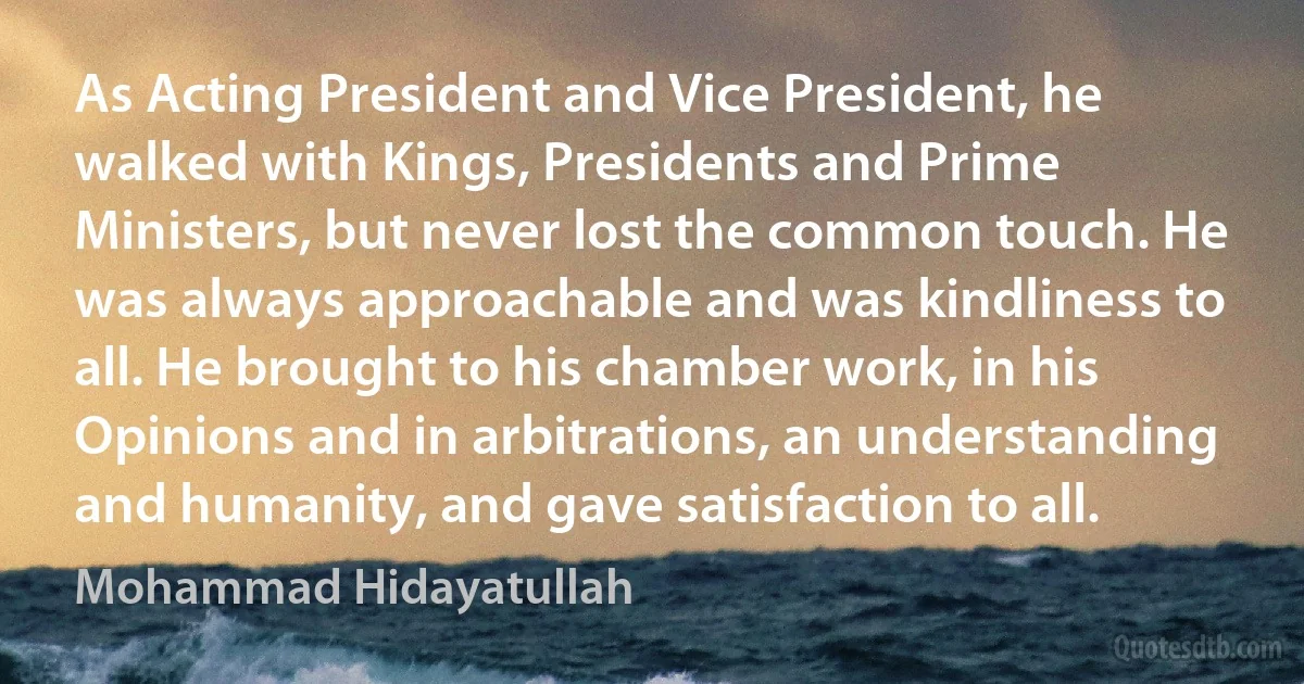 As Acting President and Vice President, he walked with Kings, Presidents and Prime Ministers, but never lost the common touch. He was always approachable and was kindliness to all. He brought to his chamber work, in his Opinions and in arbitrations, an understanding and humanity, and gave satisfaction to all. (Mohammad Hidayatullah)